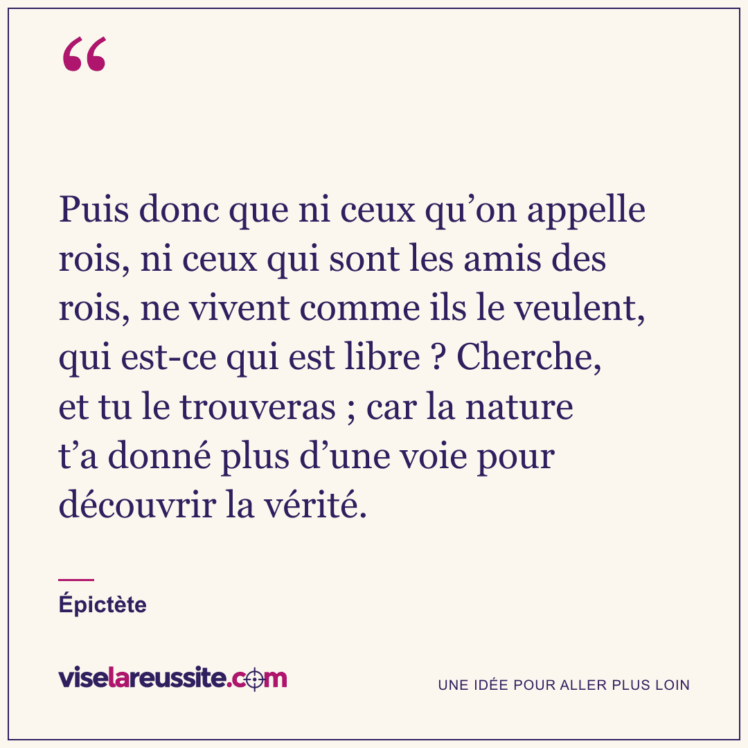 « Puis donc que ni ceux qu’on appelle rois, ni ceux qui sont les amis des rois, ne vivent comme ils le veulent, qui est-ce qui est libre ? Cherche, et tu le trouveras ; car la nature t’a donné plus d’une voie pour découvrir la vérité. » — Épictète — Vise la Réussite
