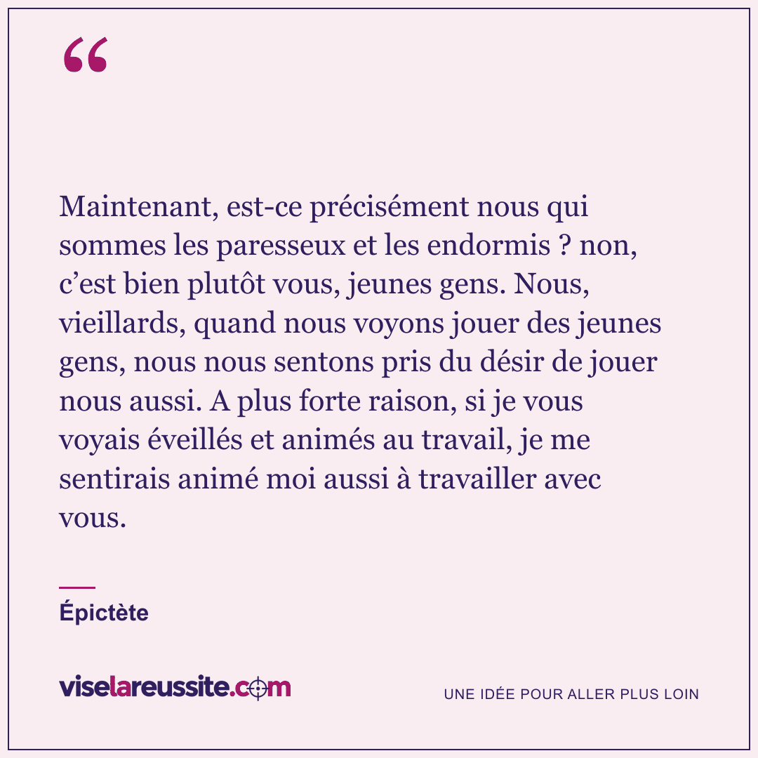 « Maintenant, est-ce précisément nous qui sommes les paresseux et les endormis ? non, c’est bien plutôt vous, jeunes gens. Nous, vieillards, quand nous voyons jouer des jeunes gens, nous nous sentons pris du désir de jouer nous aussi. A plus forte raison, si je vous voyais éveillés et animés au travail, je me sentirais animé moi aussi à travailler avec vous. » — Épictète — Vise la Réussite