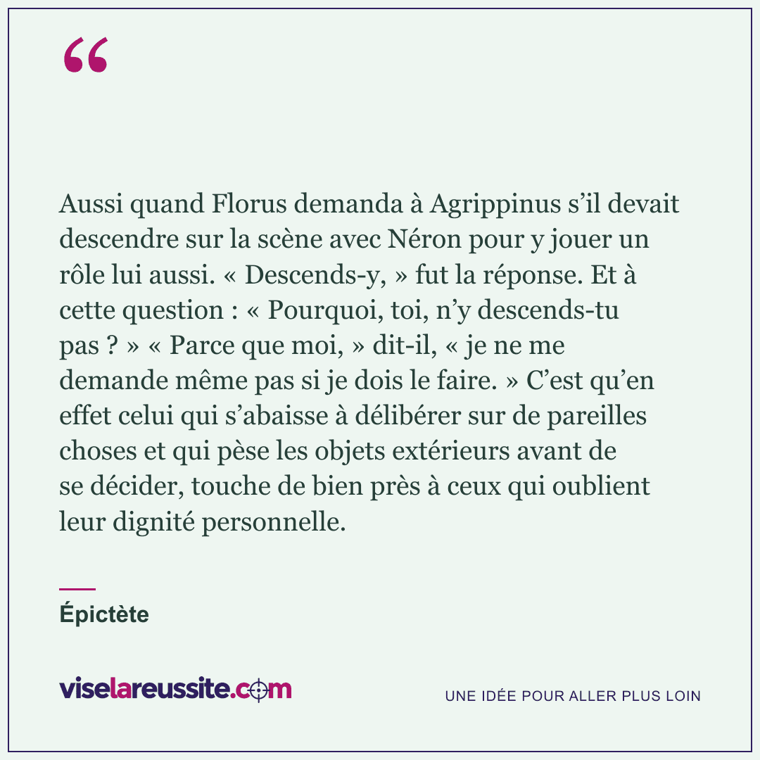 « Aussi quand Florus demanda à Agrippinus s’il devait descendre sur la scène avec Néron pour y jouer un rôle lui aussi. « Descends-y, » fut la réponse. Et à cette question : « Pourquoi, toi, n’y descends-tu pas ? » « Parce que moi, » dit-il, « je ne me demande même pas si je dois le faire. » C’est qu’en effet celui qui s’abaisse à délibérer sur de pareilles choses et qui pèse les objets extérieurs avant de se décider, touche de bien près à ceux qui oublient leur dignité personnelle. » — Épictète — Vise la Réussite