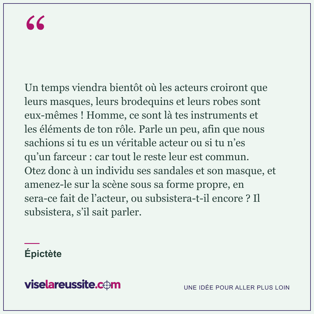 « Un temps viendra bientôt où les acteurs croiront que leurs masques, leurs brodequins et leurs robes sont eux-mêmes ! Homme, ce sont là tes instruments et les éléments de ton rôle. Parle un peu, afin que nous sachions si tu es un véritable acteur ou si tu n’es qu’un farceur : car tout le reste leur est commun. Otez donc à un individu ses sandales et son masque, et amenez-le sur la scène sous sa forme propre, en sera-ce fait de l’acteur, ou subsistera-t-il encore ? Il subsistera, s’il sait parler. » — Épictète — Vise la Réussite