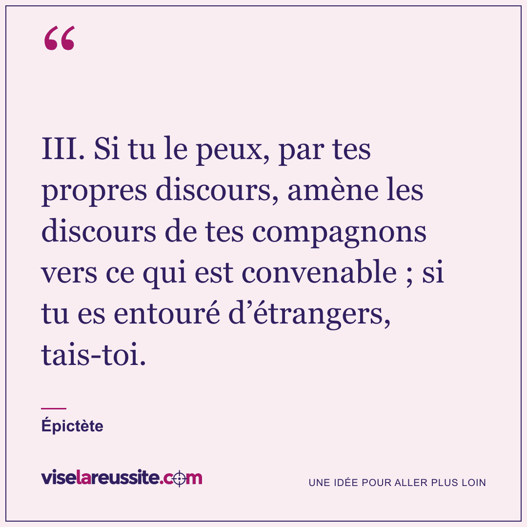 « III. Si tu le peux, par tes propres discours, amène les discours de tes compagnons vers ce qui est convenable ; si tu es entouré d’étrangers, tais-toi. » — Épictète — Vise la Réussite