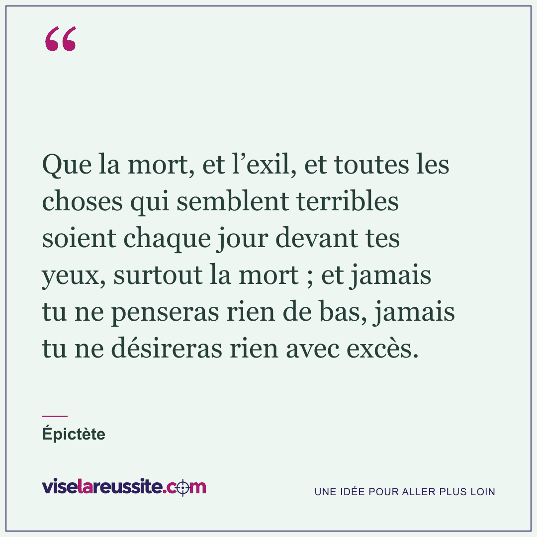 « Que la mort, et l’exil, et toutes les choses qui semblent terribles soient chaque jour devant tes yeux, surtout la mort ; et jamais tu ne penseras rien de bas, jamais tu ne désireras rien avec excès. » — Épictète — Vise la Réussite