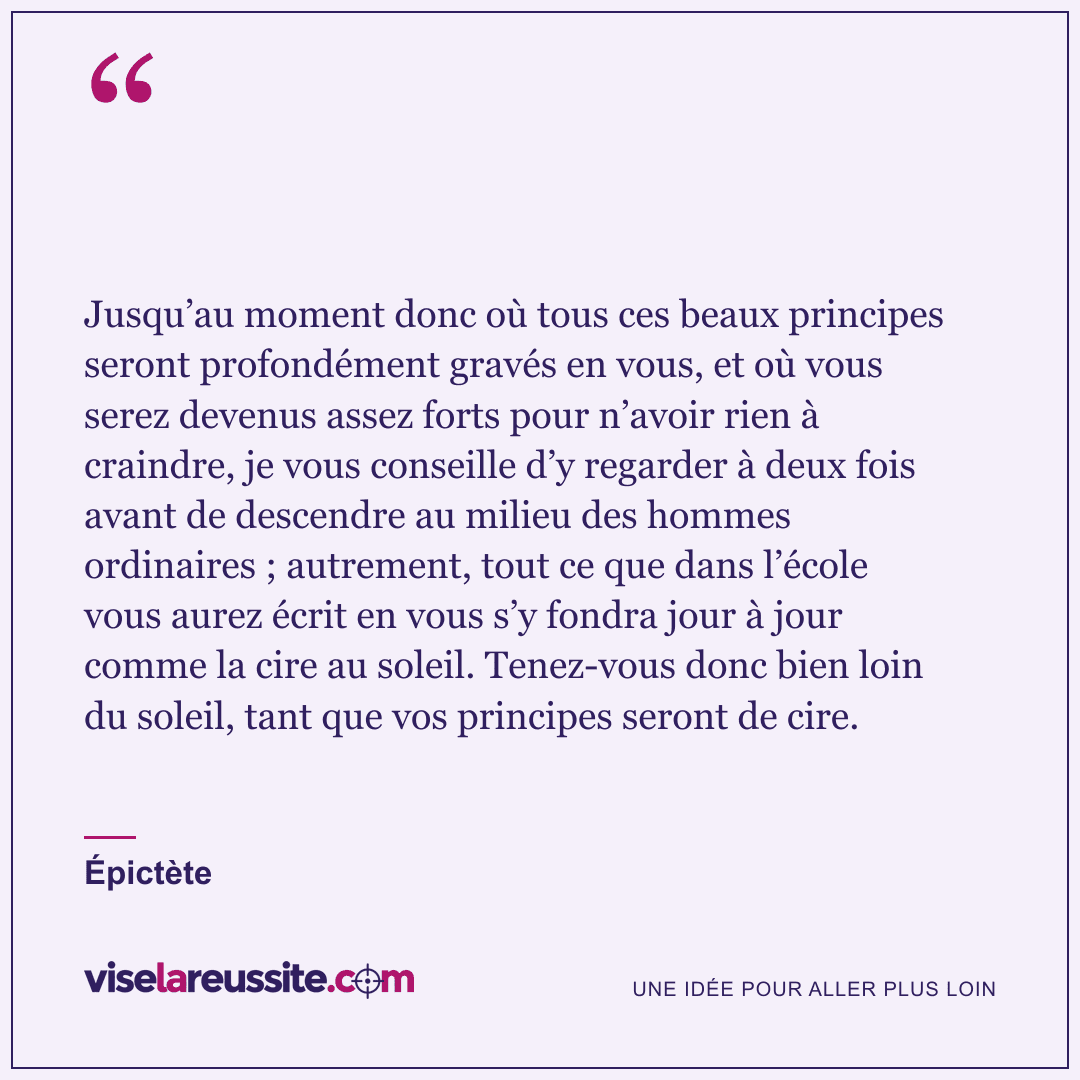 « Jusqu’au moment donc où tous ces beaux principes seront profondément gravés en vous, et où vous serez devenus assez forts pour n’avoir rien à craindre, je vous conseille d’y regarder à deux fois avant de descendre au milieu des hommes ordinaires ; autrement, tout ce que dans l’école vous aurez écrit en vous s’y fondra jour à jour comme la cire au soleil. Tenez-vous donc bien loin du soleil, tant que vos principes seront de cire. » — Épictète — Vise la Réussite