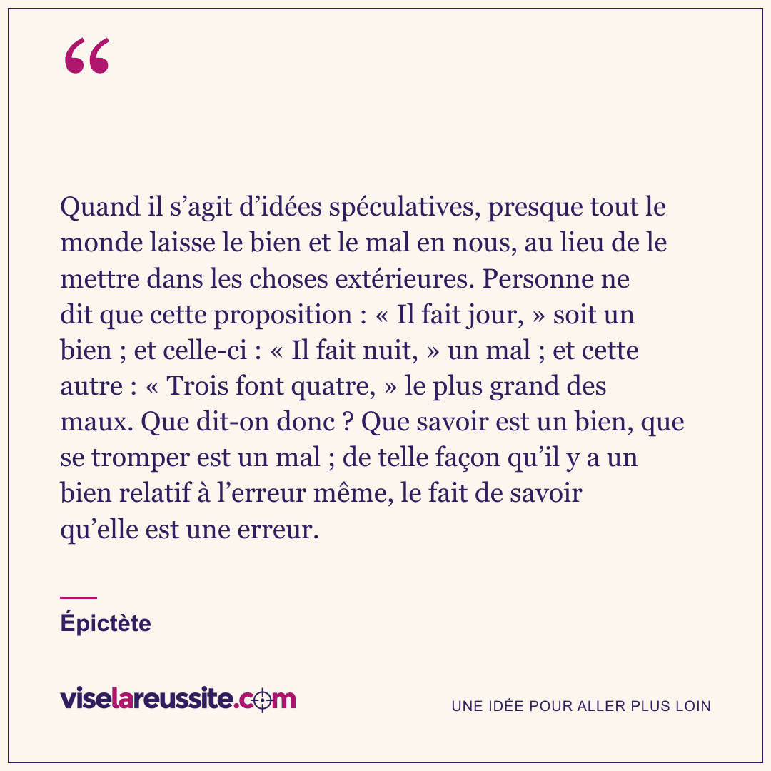 « Quand il s’agit d’idées spéculatives, presque tout le monde laisse le bien et le mal en nous, au lieu de le mettre dans les choses extérieures. Personne ne dit que cette proposition : « Il fait jour, » soit un bien ; et celle-ci : « Il fait nuit, » un mal ; et cette autre : « Trois font quatre, » le plus grand des maux. Que dit-on donc ? Que savoir est un bien, que se tromper est un mal ; de telle façon qu’il y a un bien relatif à l’erreur même, le fait de savoir qu’elle est une erreur. » — Épictète — Vise la Réussite