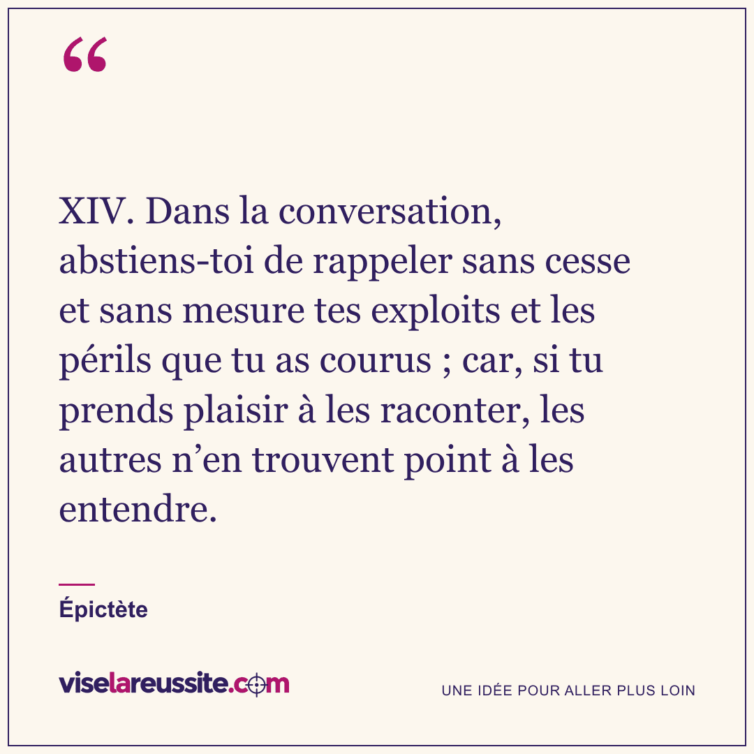 « XIV. Dans la conversation, abstiens-toi de rappeler sans cesse et sans mesure tes exploits et les périls que tu as courus ; car, si tu prends plaisir à les raconter, les autres n’en trouvent point à les entendre. » — Épictète — Vise la Réussite