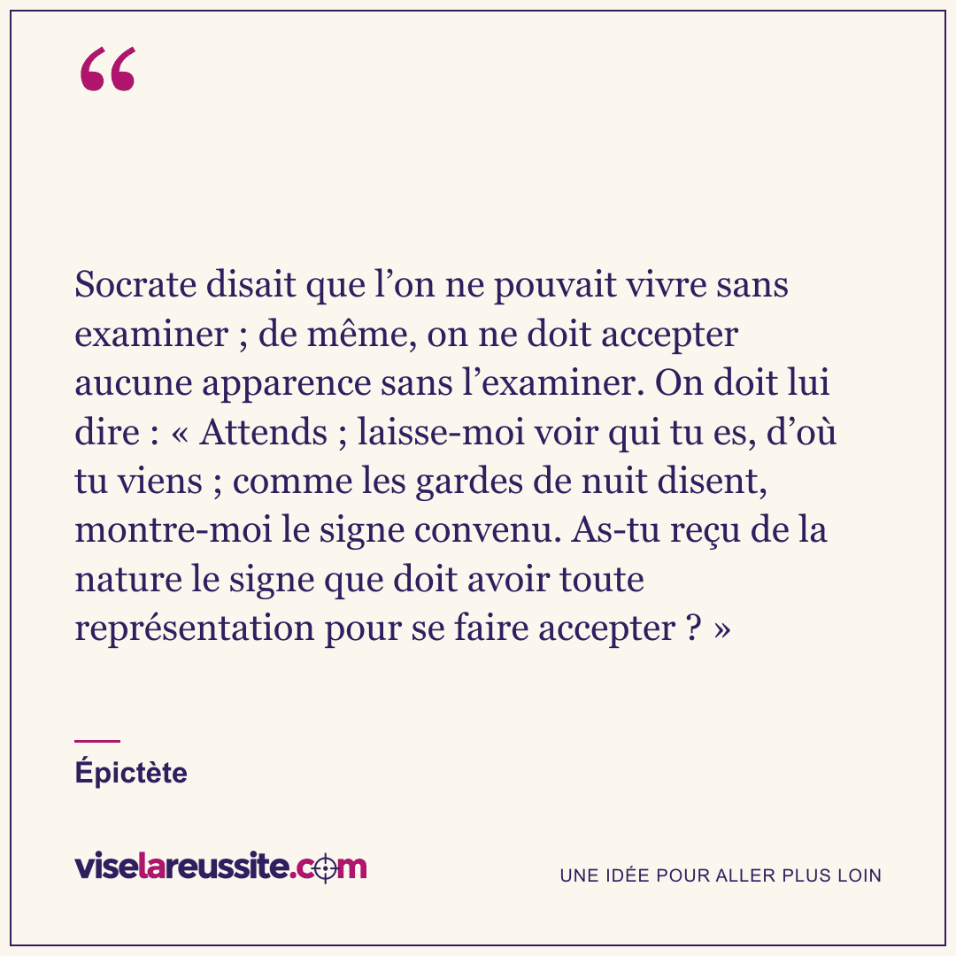 « Socrate disait que l’on ne pouvait vivre sans examiner ; de même, on ne doit accepter aucune apparence sans l’examiner. On doit lui dire : « Attends ; laisse-moi voir qui tu es, d’où tu viens ; comme les gardes de nuit disent, montre-moi le signe convenu. As-tu reçu de la nature le signe que doit avoir toute représentation pour se faire accepter ? » » — Épictète — Vise la Réussite
