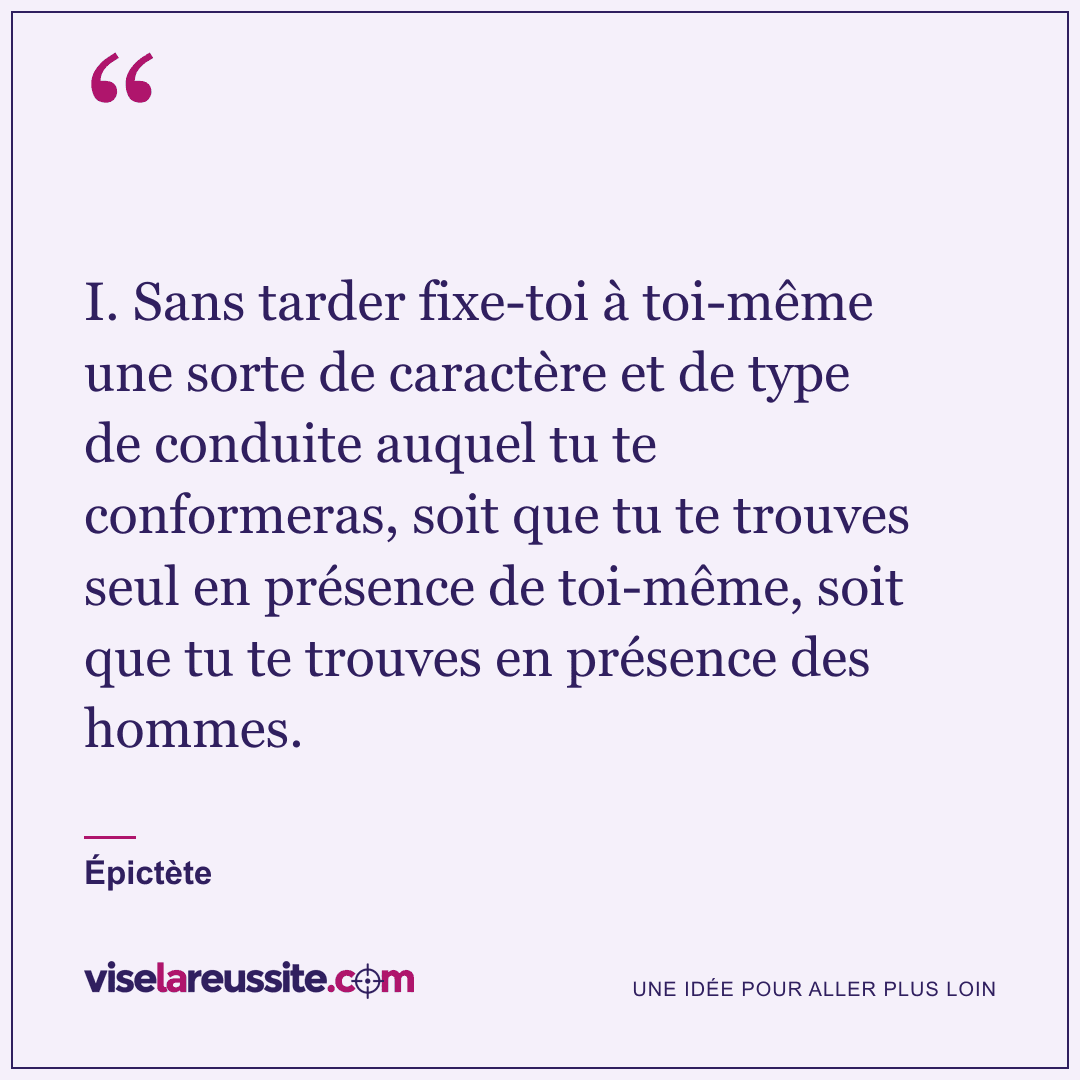« I. Sans tarder fixe-toi à toi-même une sorte de caractère et de type de conduite auquel tu te conformeras, soit que tu te trouves seul en présence de toi-même, soit que tu te trouves en présence des hommes. » — Épictète — Vise la Réussite