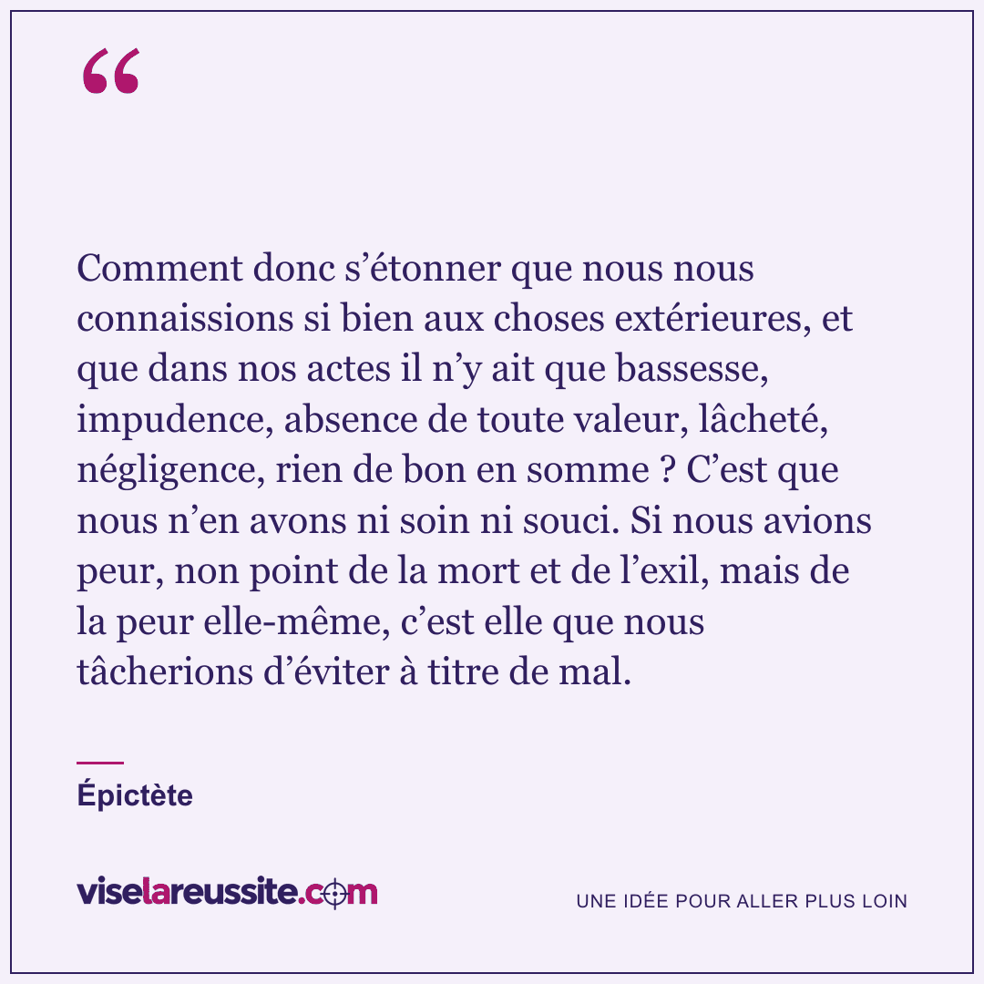 « Comment donc s’étonner que nous nous connaissions si bien aux choses extérieures, et que dans nos actes il n’y ait que bassesse, impudence, absence de toute valeur, lâcheté, négligence, rien de bon en somme ? C’est que nous n’en avons ni soin ni souci. Si nous avions peur, non point de la mort et de l’exil, mais de la peur elle-même, c’est elle que nous tâcherions d’éviter à titre de mal. » — Épictète — Vise la Réussite