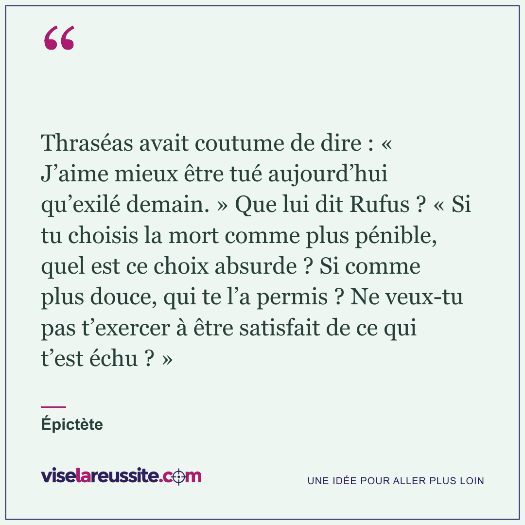 « Thraséas avait coutume de dire : « J’aime mieux être tué aujourd’hui qu’exilé demain. » Que lui dit Rufus ? « Si tu choisis la mort comme plus pénible, quel est ce choix absurde ? Si comme plus douce, qui te l’a permis ? Ne veux-tu pas t’exercer à être satisfait de ce qui t’est échu ? » » — Épictète — Vise la Réussite