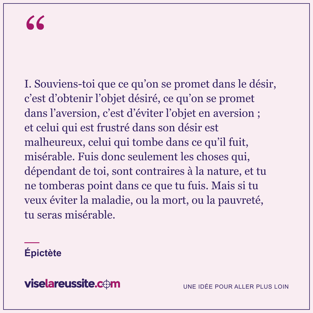 « I. Souviens-toi que ce qu’on se promet dans le désir, c’est d’obtenir l’objet désiré, ce qu’on se promet dans l’aversion, c’est d’éviter l’objet en aversion ; et celui qui est frustré dans son désir est malheureux, celui qui tombe dans ce qu’il fuit, misérable. Fuis donc seulement les choses qui, dépendant de toi, sont contraires à la nature, et tu ne tomberas point dans ce que tu fuis. Mais si tu veux éviter la maladie, ou la mort, ou la pauvreté, tu seras misérable. » — Épictète — Vise la Réussite