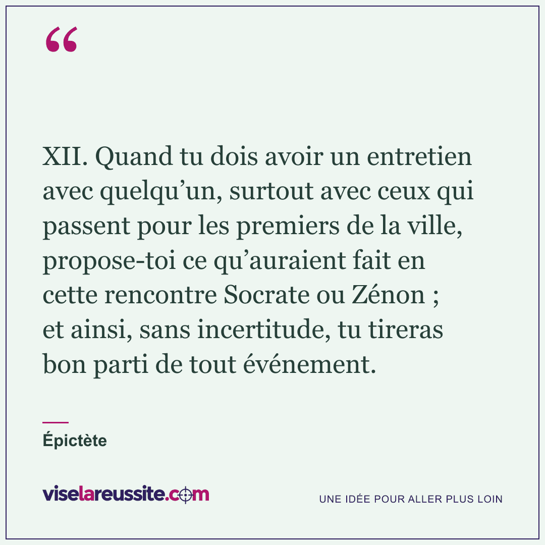 « XII. Quand tu dois avoir un entretien avec quelqu’un, surtout avec ceux qui passent pour les premiers de la ville, propose-toi ce qu’auraient fait en cette rencontre Socrate ou Zénon ; et ainsi, sans incertitude, tu tireras bon parti de tout événement. » — Épictète — Vise la Réussite