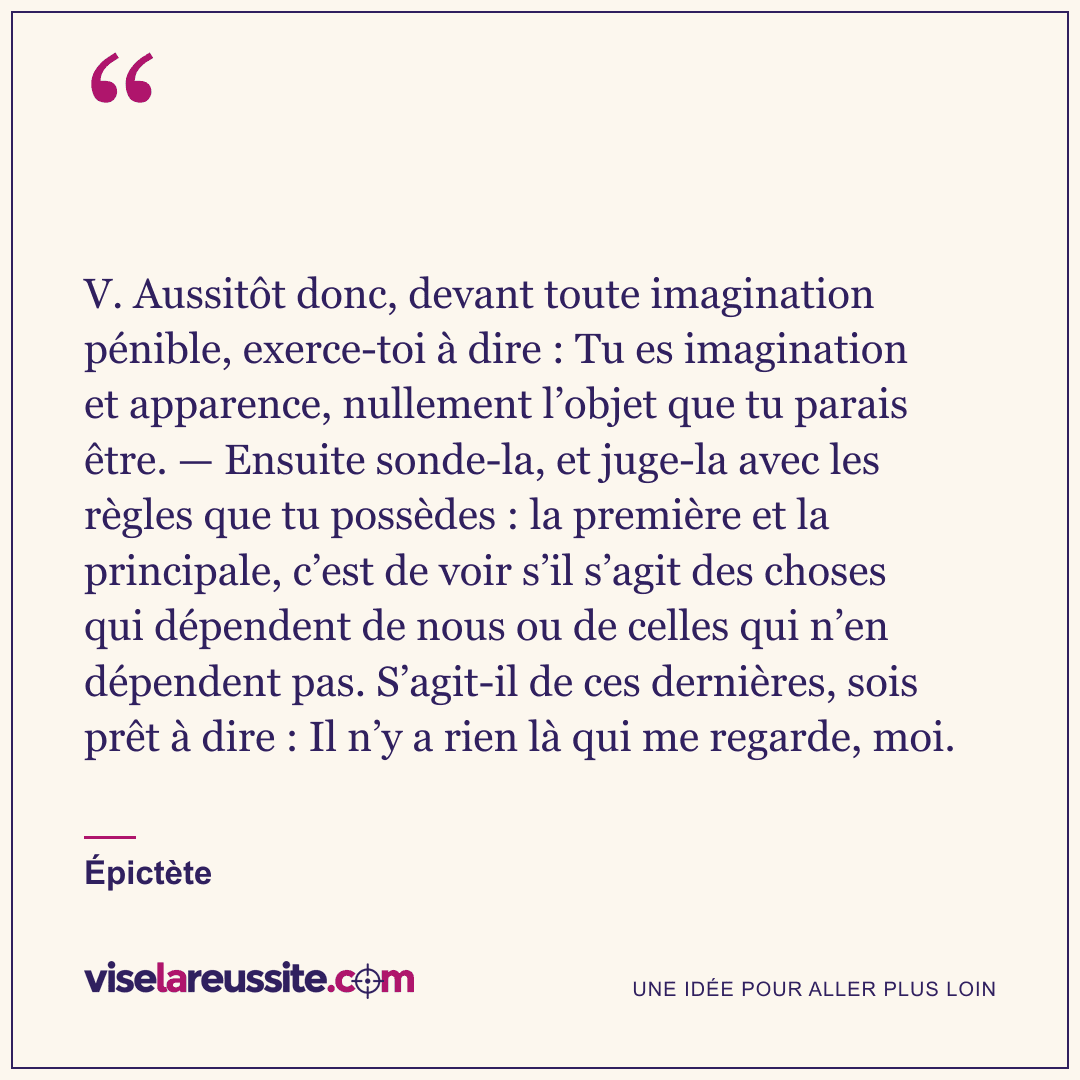 « V. Aussitôt donc, devant toute imagination pénible, exerce-toi à dire : Tu es imagination et apparence, nullement l’objet que tu parais être. — Ensuite sonde-la, et juge-la avec les règles que tu possèdes : la première et la principale, c’est de voir s’il s’agit des choses qui dépendent de nous ou de celles qui n’en dépendent pas. S’agit-il de ces dernières, sois prêt à dire : Il n’y a rien là qui me regarde, moi. » — Épictète — Vise la Réussite