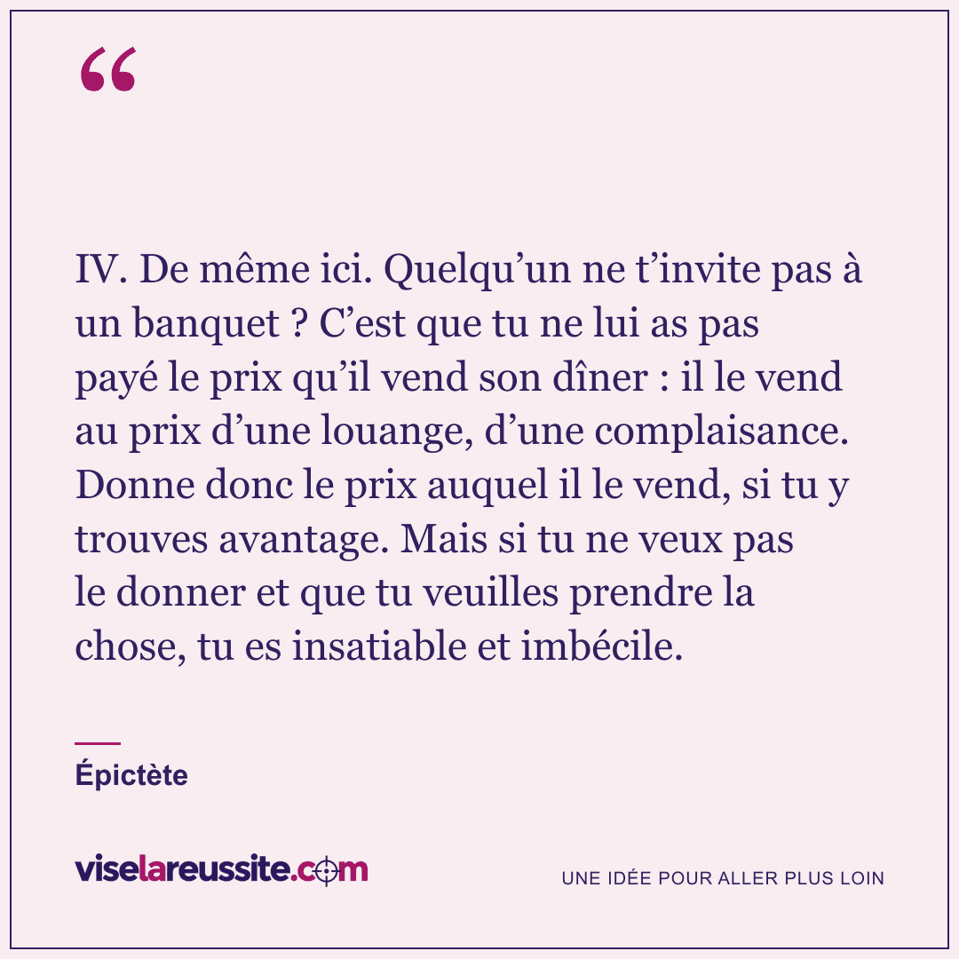 « IV. De même ici. Quelqu’un ne t’invite pas à un banquet ? C’est que tu ne lui as pas payé le prix qu’il vend son dîner : il le vend au prix d’une louange, d’une complaisance. Donne donc le prix auquel il le vend, si tu y trouves avantage. Mais si tu ne veux pas le donner et que tu veuilles prendre la chose, tu es insatiable et imbécile. » — Épictète — Vise la Réussite