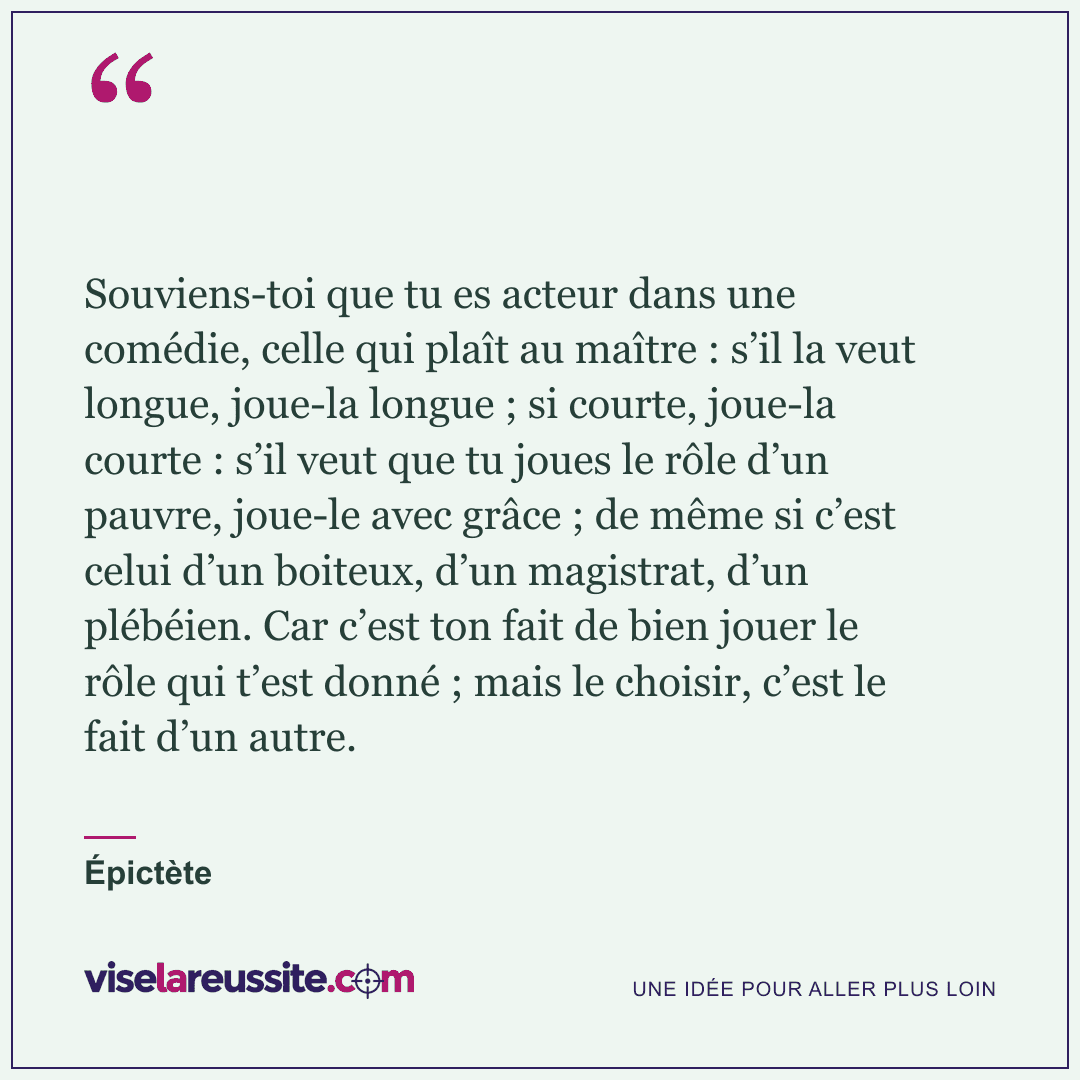 « Souviens-toi que tu es acteur dans une comédie, celle qui plaît au maître : s’il la veut longue, joue-la longue ; si courte, joue-la courte : s’il veut que tu joues le rôle d’un pauvre, joue-le avec grâce ; de même si c’est celui d’un boiteux, d’un magistrat, d’un plébéien. Car c’est ton fait de bien jouer le rôle qui t’est donné ; mais le choisir, c’est le fait d’un autre. » — Épictète — Vise la Réussite