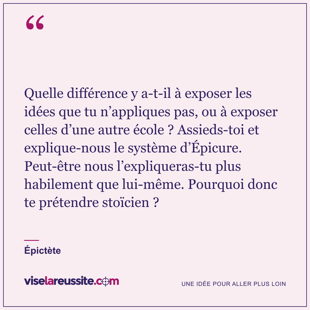 « Quelle différence y a-t-il à exposer les idées que tu n’appliques pas, ou à exposer celles d’une autre école ? Assieds-toi et explique-nous le système d’Épicure. Peut-être nous l’expliqueras-tu plus habilement que lui-même. Pourquoi donc te prétendre stoïcien ? » — Épictète — Vise la Réussite