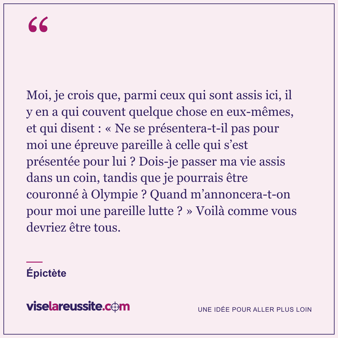 « Moi, je crois que, parmi ceux qui sont assis ici, il y en a qui couvent quelque chose en eux-mêmes, et qui disent : « Ne se présentera-t-il pas pour moi une épreuve pareille à celle qui s’est présentée pour lui ? Dois-je passer ma vie assis dans un coin, tandis que je pourrais être couronné à Olympie ? Quand m’annoncera-t-on pour moi une pareille lutte ? » Voilà comme vous devriez être tous. » — Épictète — Vise la Réussite
