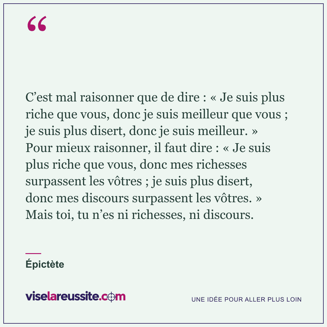 « C’est mal raisonner que de dire : « Je suis plus riche que vous, donc je suis meilleur que vous ; je suis plus disert, donc je suis meilleur. » Pour mieux raisonner, il faut dire : « Je suis plus riche que vous, donc mes richesses surpassent les vôtres ; je suis plus disert, donc mes discours surpassent les vôtres. » Mais toi, tu n’es ni richesses, ni discours. » — Épictète — Vise la Réussite