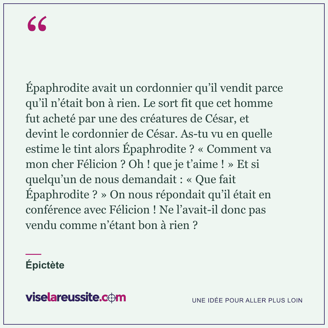 « Épaphrodite avait un cordonnier qu’il vendit parce qu’il n’était bon à rien. Le sort fit que cet homme fut acheté par une des créatures de César, et devint le cordonnier de César. As-tu vu en quelle estime le tint alors Épaphrodite ? « Comment va mon cher Félicion ? Oh ! que je t’aime ! » Et si quelqu’un de nous demandait : « Que fait Épaphrodite ? » On nous répondait qu’il était en conférence avec Félicion ! Ne l’avait-il donc pas vendu comme n’étant bon à rien ? » — Épictète — Vise la Réussite