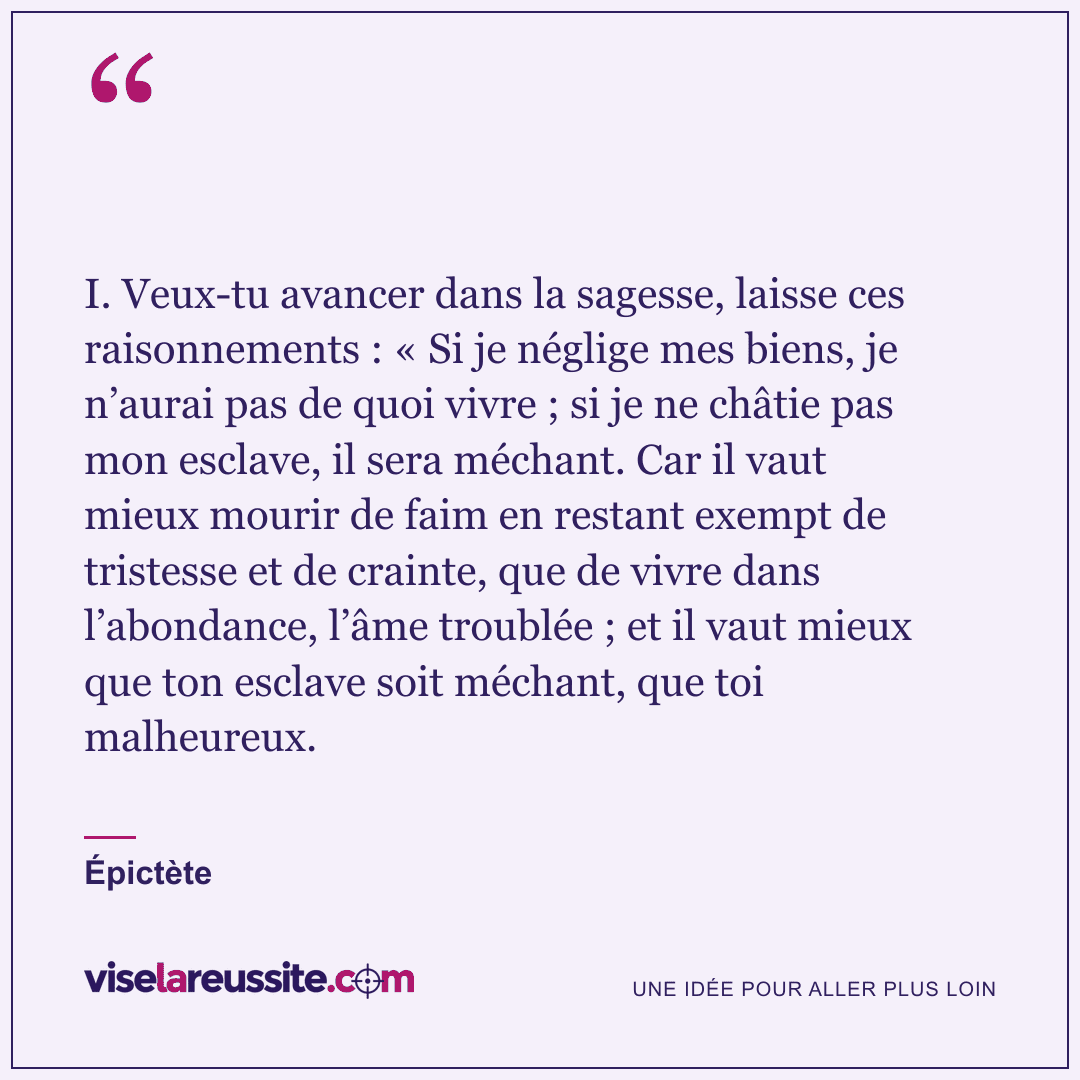 « I. Veux-tu avancer dans la sagesse, laisse ces raisonnements : « Si je néglige mes biens, je n’aurai pas de quoi vivre ; si je ne châtie pas mon esclave, il sera méchant. Car il vaut mieux mourir de faim en restant exempt de tristesse et de crainte, que de vivre dans l’abondance, l’âme troublée ; et il vaut mieux que ton esclave soit méchant, que toi malheureux. » — Épictète — Vise la Réussite