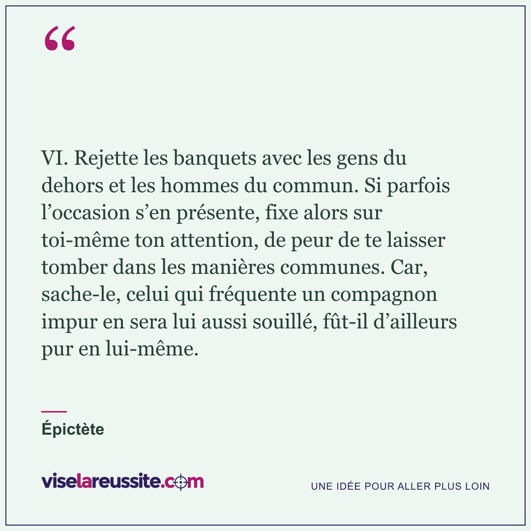 « VI. Rejette les banquets avec les gens du dehors et les hommes du commun. Si parfois l’occasion s’en présente, fixe alors sur toi-même ton attention, de peur de te laisser tomber dans les manières communes. Car, sache-le, celui qui fréquente un compagnon impur en sera lui aussi souillé, fût-il d’ailleurs pur en lui-même. » — Épictète — Vise la Réussite