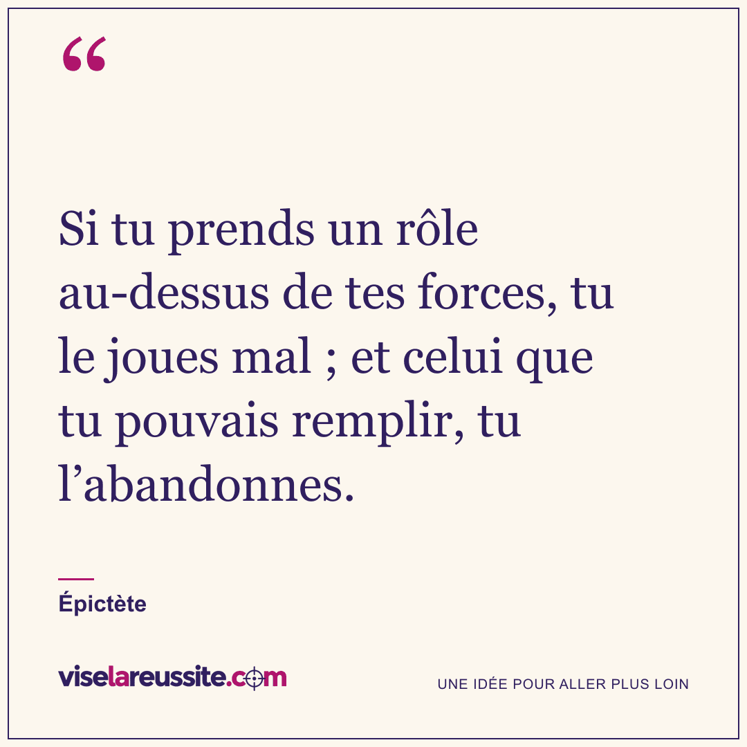 « Si tu prends un rôle au-dessus de tes forces, tu le joues mal ; et celui que tu pouvais remplir, tu l’abandonnes. » — Épictète — Vise la Réussite