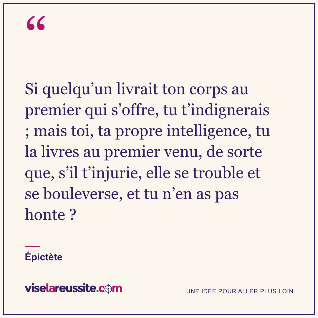 « Si quelqu’un livrait ton corps au premier qui s’offre, tu t’indignerais ; mais toi, ta propre intelligence, tu la livres au premier venu, de sorte que, s’il t’injurie, elle se trouble et se bouleverse, et tu n’en as pas honte ? » — Épictète — Vise la Réussite