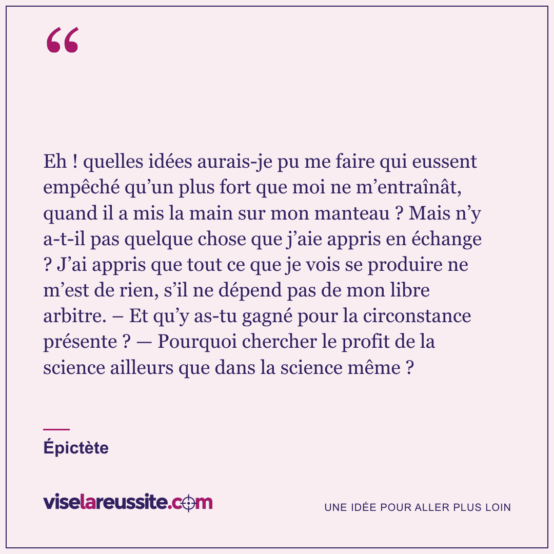 « Eh ! quelles idées aurais-je pu me faire qui eussent empêché qu’un plus fort que moi ne m’entraînât, quand il a mis la main sur mon manteau ? Mais n’y a-t-il pas quelque chose que j’aie appris en échange ? J’ai appris que tout ce que je vois se produire ne m’est de rien, s’il ne dépend pas de mon libre arbitre. – Et qu’y as-tu gagné pour la circonstance présente ? — Pourquoi chercher le profit de la science ailleurs que dans la science même ? » — Épictète — Vise la Réussite