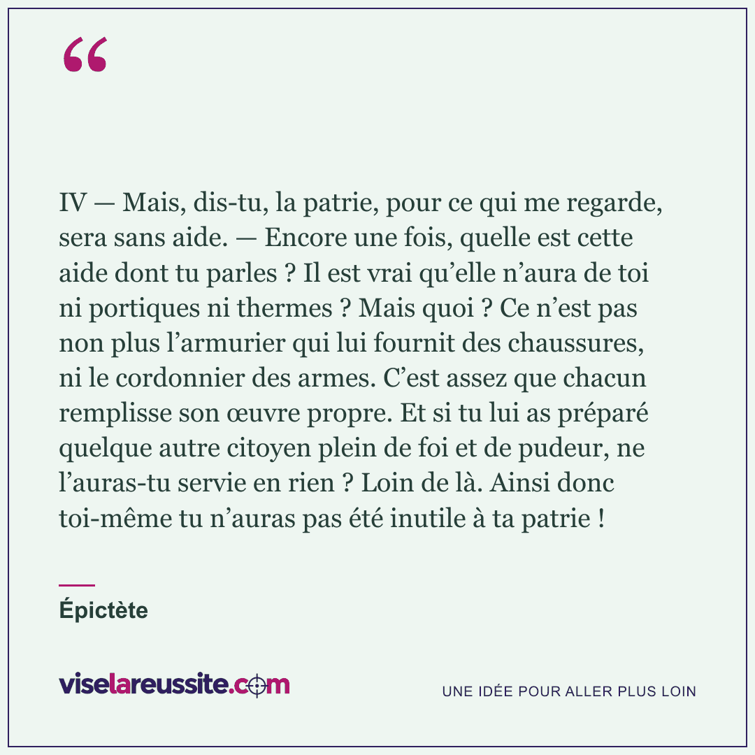 « IV — Mais, dis-tu, la patrie, pour ce qui me regarde, sera sans aide. — Encore une fois, quelle est cette aide dont tu parles ? Il est vrai qu’elle n’aura de toi ni portiques ni thermes ? Mais quoi ? Ce n’est pas non plus l’armurier qui lui fournit des chaussures, ni le cordonnier des armes. C’est assez que chacun remplisse son œuvre propre. Et si tu lui as préparé quelque autre citoyen plein de foi et de pudeur, ne l’auras-tu servie en rien ? Loin de là. Ainsi donc toi-même tu n’auras pas été inutile à ta patrie ! » — Épictète — Vise la Réussite