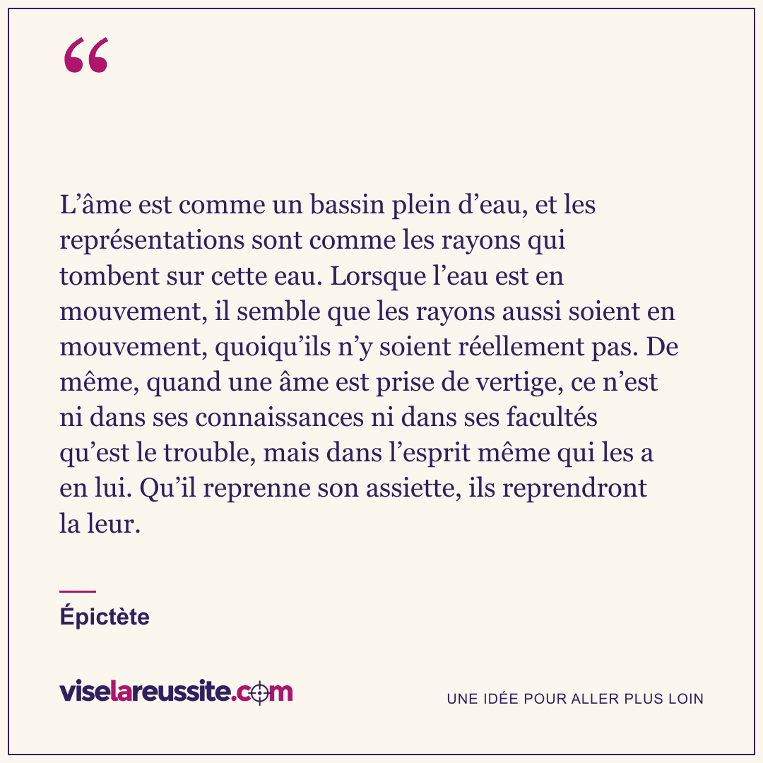 « L’âme est comme un bassin plein d’eau, et les représentations sont comme les rayons qui tombent sur cette eau. Lorsque l’eau est en mouvement, il semble que les rayons aussi soient en mouvement, quoiqu’ils n’y soient réellement pas. De même, quand une âme est prise de vertige, ce n’est ni dans ses connaissances ni dans ses facultés qu’est le trouble, mais dans l’esprit même qui les a en lui. Qu’il reprenne son assiette, ils reprendront la leur. » — Épictète — Vise la Réussite