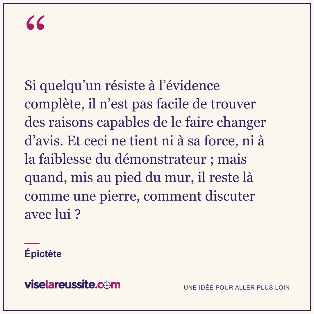 « Si quelqu’un résiste à l’évidence complète, il n’est pas facile de trouver des raisons capables de le faire changer d’avis. Et ceci ne tient ni à sa force, ni à la faiblesse du démonstrateur ; mais quand, mis au pied du mur, il reste là comme une pierre, comment discuter avec lui ? » — Épictète — Vise la Réussite