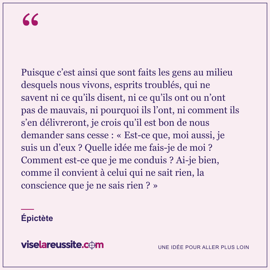« Puisque c’est ainsi que sont faits les gens au milieu desquels nous vivons, esprits troublés, qui ne savent ni ce qu’ils disent, ni ce qu’ils ont ou n’ont pas de mauvais, ni pourquoi ils l’ont, ni comment ils s’en délivreront, je crois qu’il est bon de nous demander sans cesse : « Est-ce que, moi aussi, je suis un d’eux ? Quelle idée me fais-je de moi ? Comment est-ce que je me conduis ? Ai-je bien, comme il convient à celui qui ne sait rien, la conscience que je ne sais rien ? » » — Épictète — Vise la Réussite