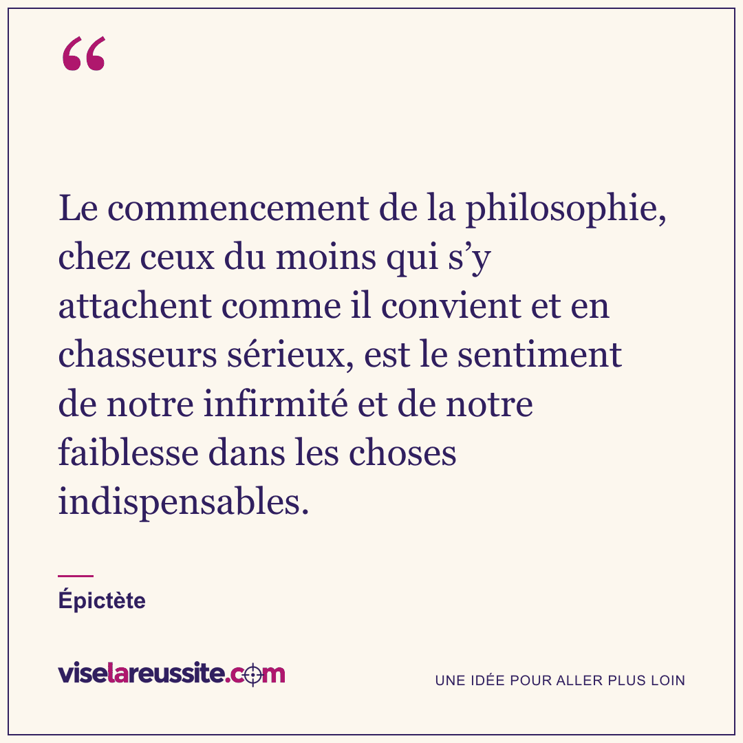 « Le commencement de la philosophie, chez ceux du moins qui s’y attachent comme il convient et en chasseurs sérieux, est le sentiment de notre infirmité et de notre faiblesse dans les choses indispensables. » — Épictète — Vise la Réussite