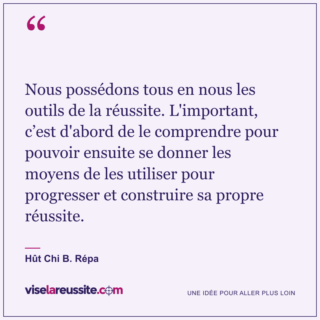 « Nous possédons tous en nous les outils de la réussite. L'important, c’est d'abord de le comprendre pour pouvoir ensuite se donner les moyens de les utiliser pour progresser et construire sa propre réussite. » — Hût Chi B. Répa — Vise la Réussite