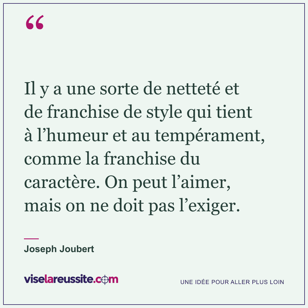 « Il y a une sorte de netteté et de franchise de style qui tient à l’humeur et au tempérament, comme la franchise du caractère. On peut l’aimer, mais on ne doit pas l’exiger. » — Joseph Joubert — Vise la Réussite