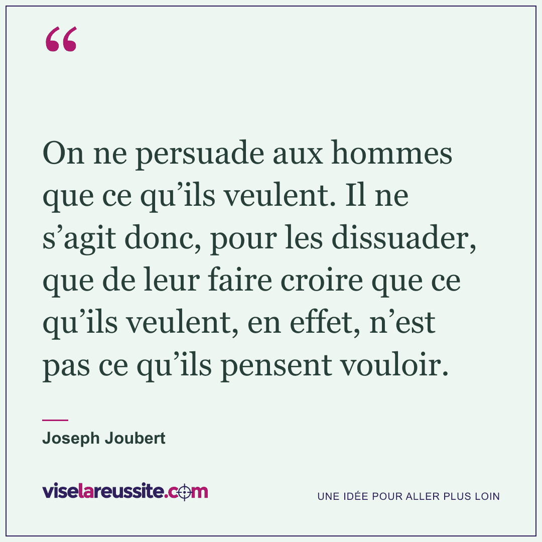 « On ne persuade aux hommes que ce qu’ils veulent. Il ne s’agit donc, pour les dissuader, que de leur faire croire que ce qu’ils veulent, en effet, n’est pas ce qu’ils pensent vouloir. » — Joseph Joubert — Vise la Réussite
