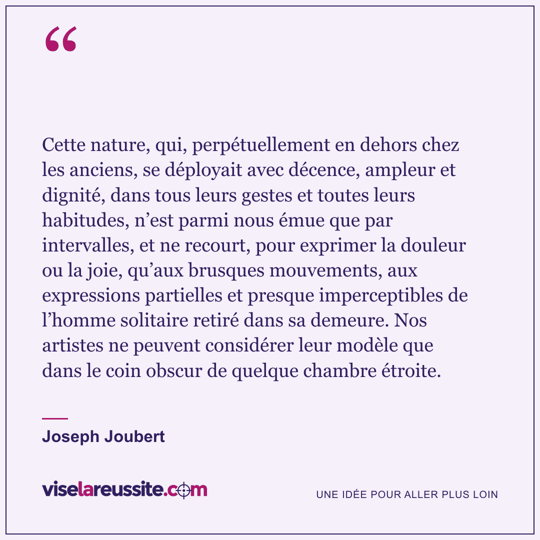 « Cette nature, qui, perpétuellement en dehors chez les anciens, se déployait avec décence, ampleur et dignité, dans tous leurs gestes et toutes leurs habitudes, n’est parmi nous émue que par intervalles, et ne recourt, pour exprimer la douleur ou la joie, qu’aux brusques mouvements, aux expressions partielles et presque imperceptibles de l’homme solitaire retiré dans sa demeure. Nos artistes ne peuvent considérer leur modèle que dans le coin obscur de quelque chambre étroite. » — Joseph Joubert — Vise la Réussite