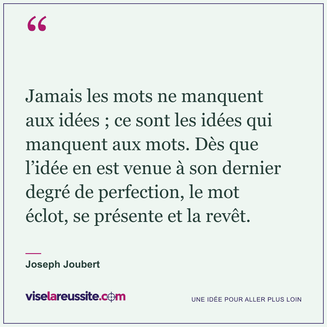 « Jamais les mots ne manquent aux idées ; ce sont les idées qui manquent aux mots. Dès que l’idée en est venue à son dernier degré de perfection, le mot éclot, se présente et la revêt. » — Joseph Joubert — Vise la Réussite