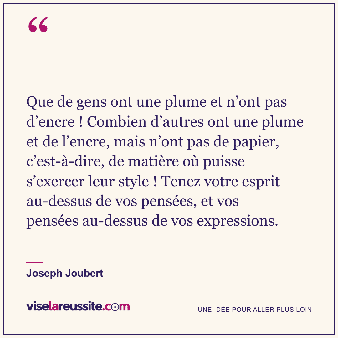 « Que de gens ont une plume et n’ont pas d’encre ! Combien d’autres ont une plume et de l’encre, mais n’ont pas de papier, c’est-à-dire, de matière où puisse s’exercer leur style ! Tenez votre esprit au-dessus de vos pensées, et vos pensées au-dessus de vos expressions. » — Joseph Joubert — Vise la Réussite