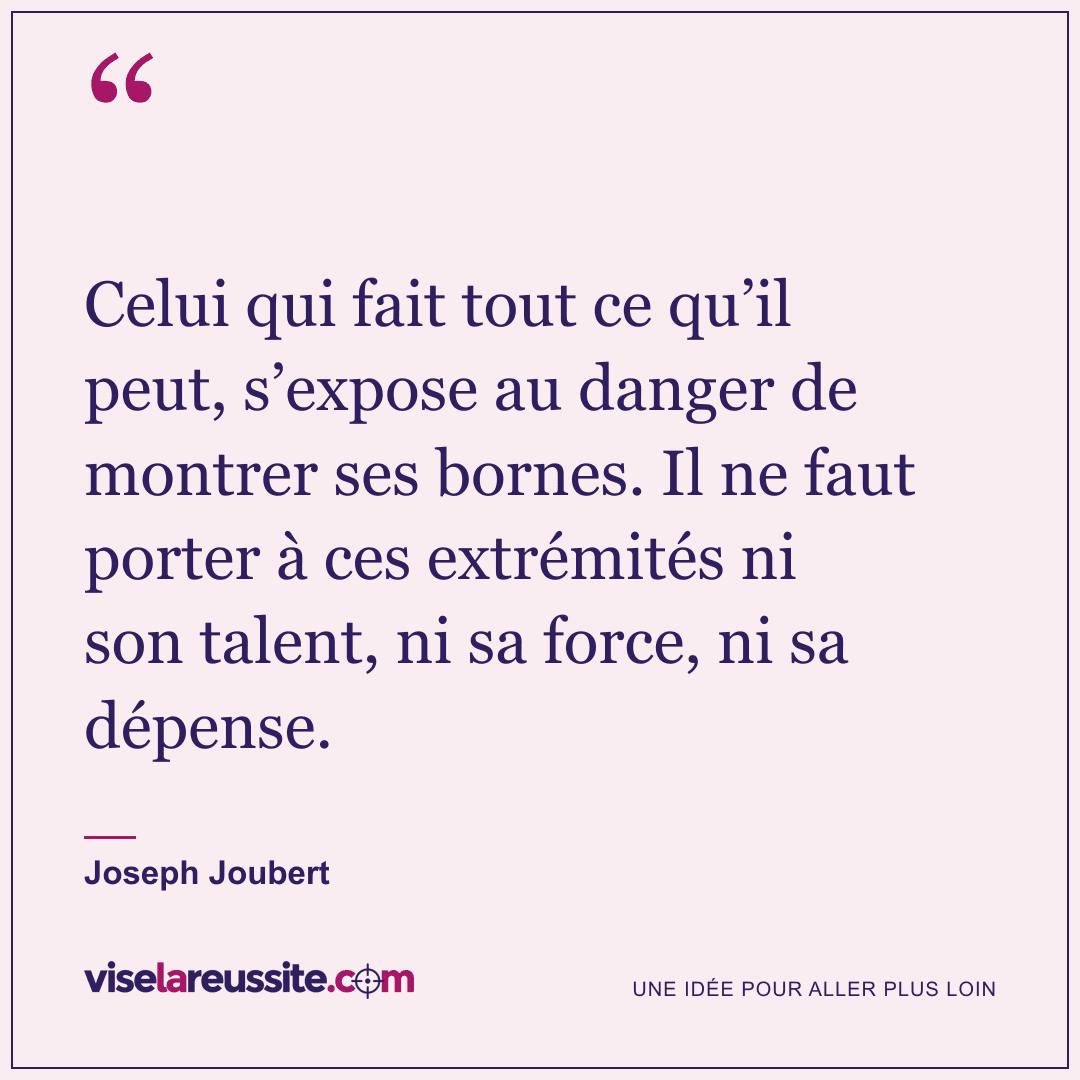 « Celui qui fait tout ce qu’il peut, s’expose au danger de montrer ses bornes. Il ne faut porter à ces extrémités ni son talent, ni sa force, ni sa dépense. » — Joseph Joubert — Vise la Réussite