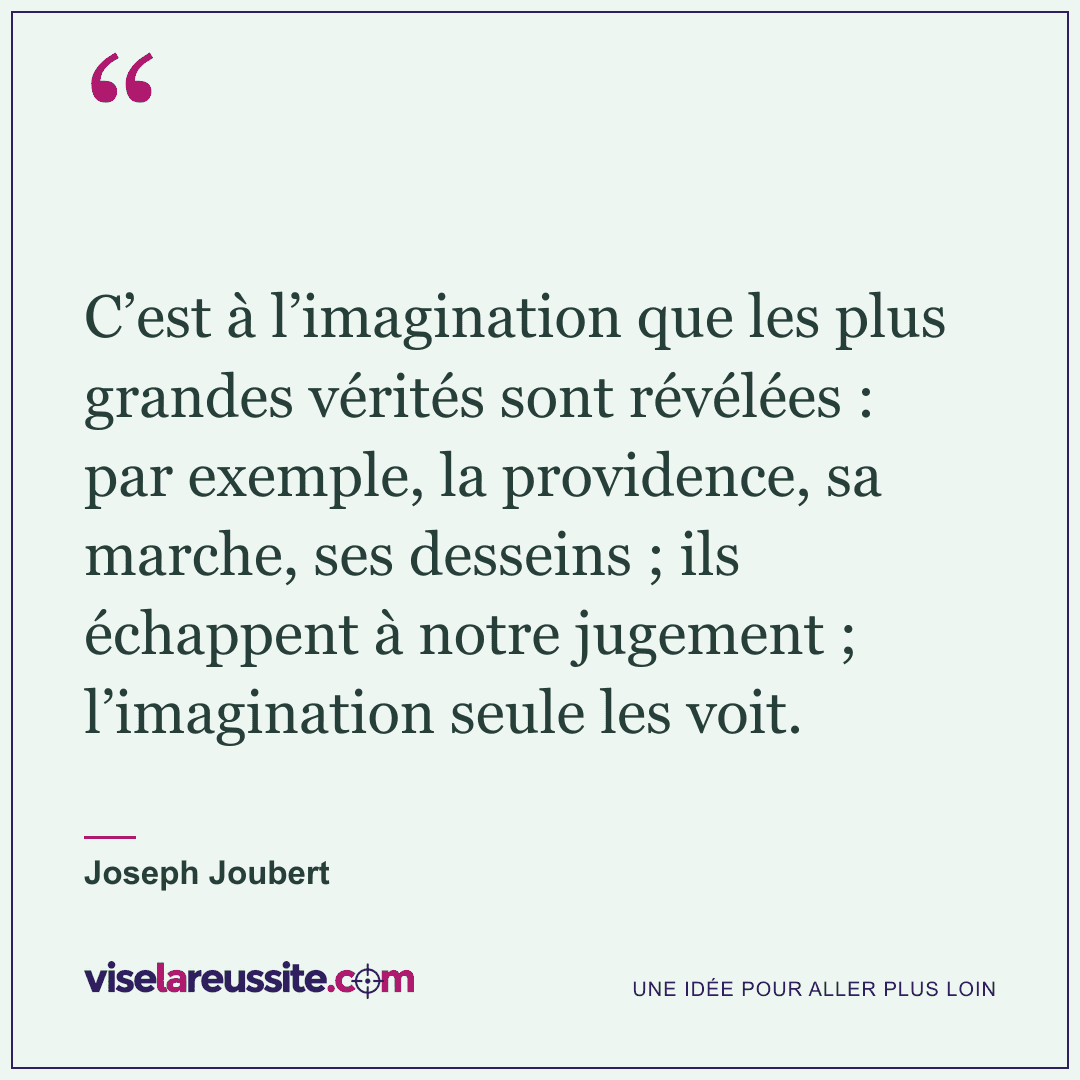 « C’est à l’imagination que les plus grandes vérités sont révélées : par exemple, la providence, sa marche, ses desseins ; ils échappent à notre jugement ; l’imagination seule les voit. » — Joseph Joubert — Vise la Réussite