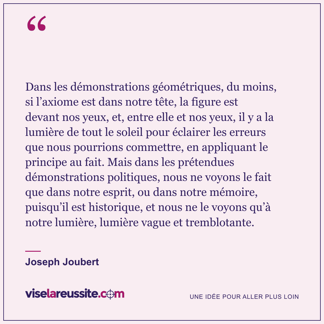 « Dans les démonstrations géométriques, du moins, si l’axiome est dans notre tête, la figure est devant nos yeux, et, entre elle et nos yeux, il y a la lumière de tout le soleil pour éclairer les erreurs que nous pourrions commettre, en appliquant le principe au fait. Mais dans les prétendues démonstrations politiques, nous ne voyons le fait que dans notre esprit, ou dans notre mémoire, puisqu’il est historique, et nous ne le voyons qu’à notre lumière, lumière vague et tremblotante. » — Joseph Joubert — Vise la Réussite