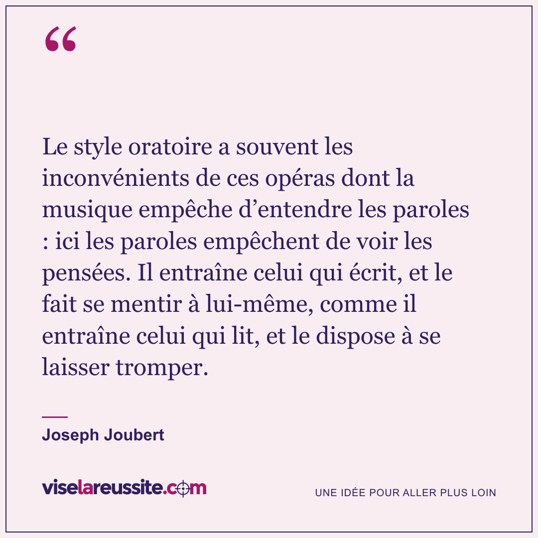 « Le style oratoire a souvent les inconvénients de ces opéras dont la musique empêche d’entendre les paroles : ici les paroles empêchent de voir les pensées. Il entraîne celui qui écrit, et le fait se mentir à lui-même, comme il entraîne celui qui lit, et le dispose à se laisser tromper. » — Joseph Joubert — Vise la Réussite