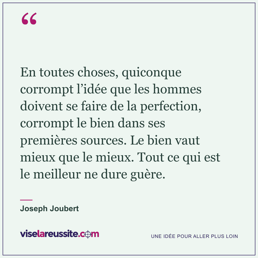 « En toutes choses, quiconque corrompt l’idée que les hommes doivent se faire de la perfection, corrompt le bien dans ses premières sources. Le bien vaut mieux que le mieux. Tout ce qui est le meilleur ne dure guère. » — Joseph Joubert — Vise la Réussite