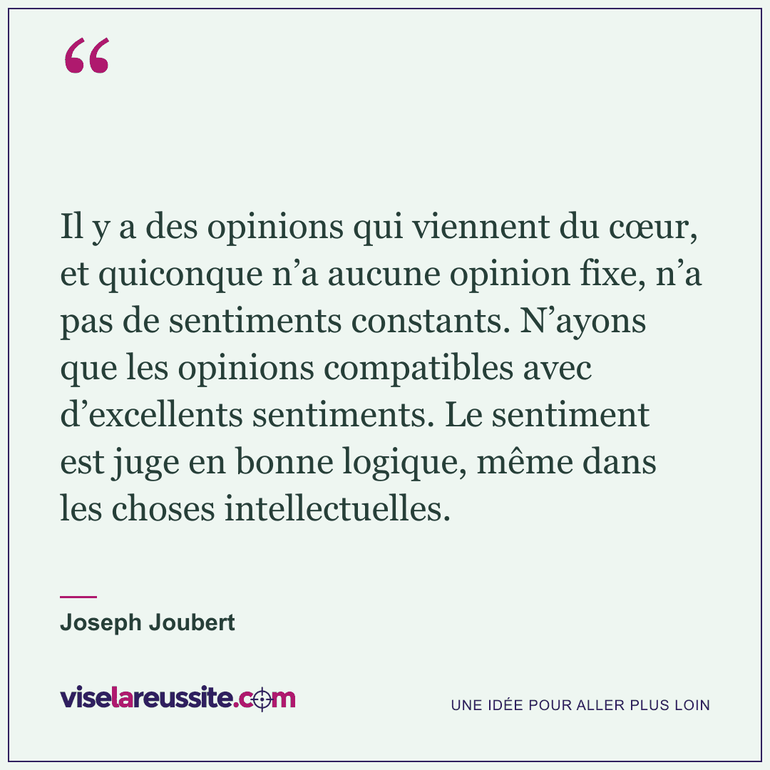 « Il y a des opinions qui viennent du cœur, et quiconque n’a aucune opinion fixe, n’a pas de sentiments constants. N’ayons que les opinions compatibles avec d’excellents sentiments. Le sentiment est juge en bonne logique, même dans les choses intellectuelles. » — Joseph Joubert — Vise la Réussite