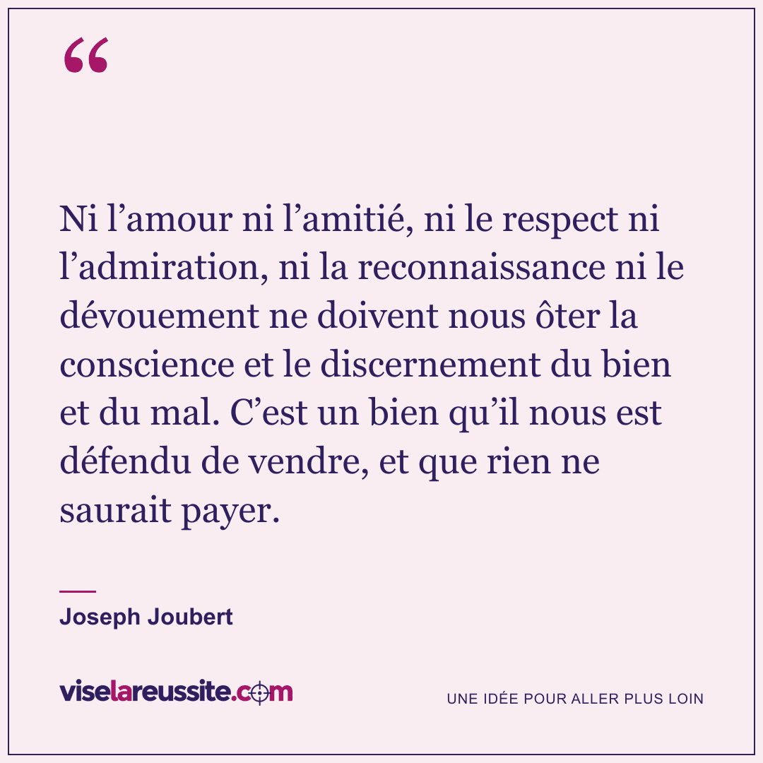 « Ni l’amour ni l’amitié, ni le respect ni l’admiration, ni la reconnaissance ni le dévouement ne doivent nous ôter la conscience et le discernement du bien et du mal. C’est un bien qu’il nous est défendu de vendre, et que rien ne saurait payer. » — Joseph Joubert — Vise la Réussite