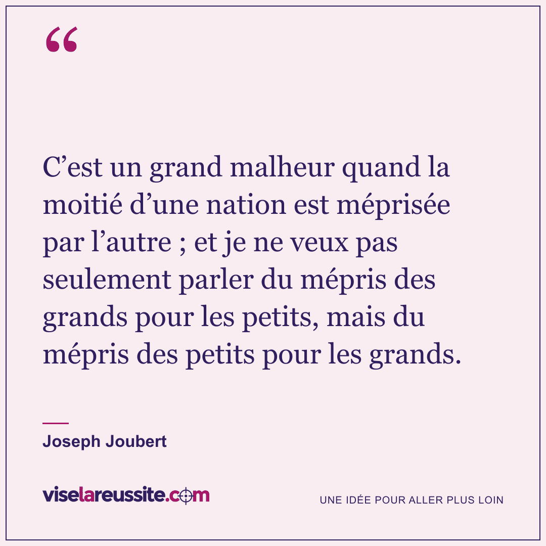 « C’est un grand malheur quand la moitié d’une nation est méprisée par l’autre ; et je ne veux pas seulement parler du mépris des grands pour les petits, mais du mépris des petits pour les grands. » — Joseph Joubert — Vise la Réussite