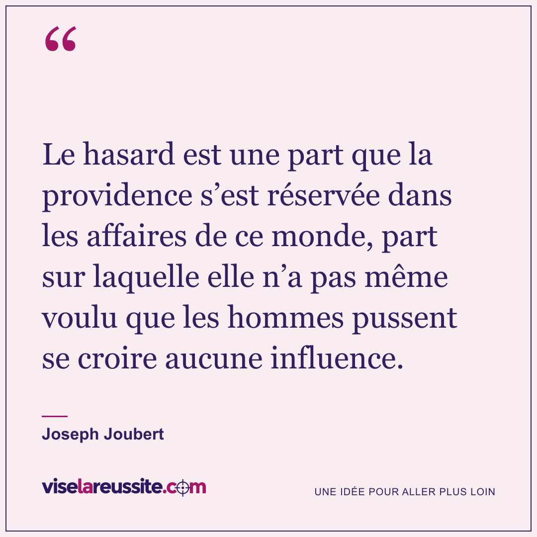 « Le hasard est une part que la providence s’est réservée dans les affaires de ce monde, part sur laquelle elle n’a pas même voulu que les hommes pussent se croire aucune influence. » — Joseph Joubert — Vise la Réussite