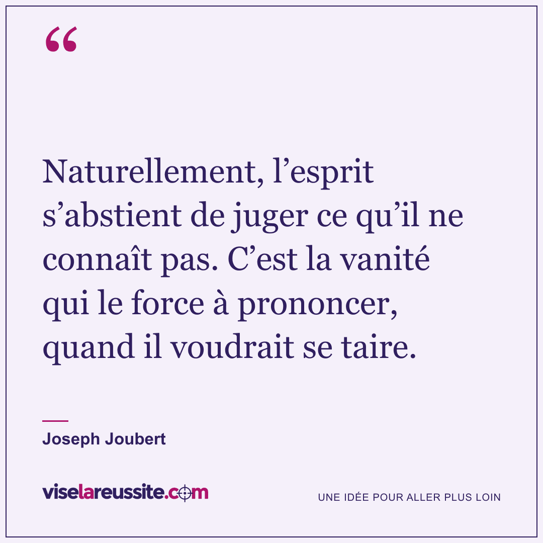 « Naturellement, l’esprit s’abstient de juger ce qu’il ne connaît pas. C’est la vanité qui le force à prononcer, quand il voudrait se taire. » — Joseph Joubert — Vise la Réussite