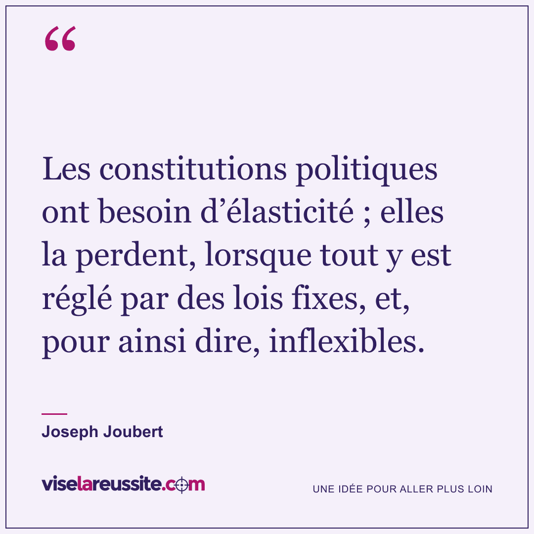 « Les constitutions politiques ont besoin d’élasticité ; elles la perdent, lorsque tout y est réglé par des lois fixes, et, pour ainsi dire, inflexibles. » — Joseph Joubert — Vise la Réussite