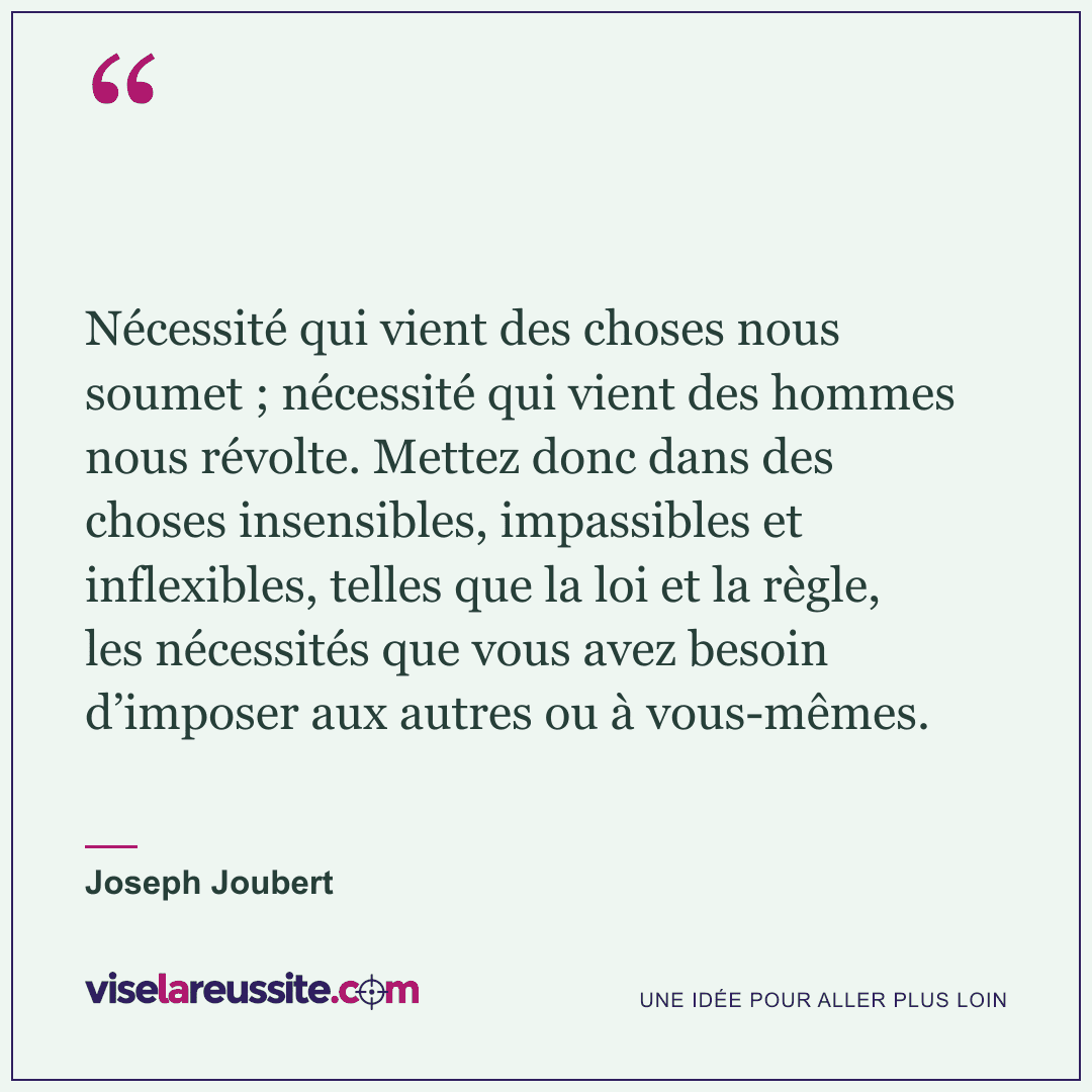 « Nécessité qui vient des choses nous soumet ; nécessité qui vient des hommes nous révolte. Mettez donc dans des choses insensibles, impassibles et inflexibles, telles que la loi et la règle, les nécessités que vous avez besoin d’imposer aux autres ou à vous-mêmes. » — Joseph Joubert — Vise la Réussite